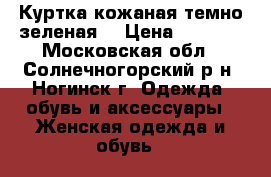 Куртка кожаная темно зеленая  › Цена ­ 4 000 - Московская обл., Солнечногорский р-н, Ногинск г. Одежда, обувь и аксессуары » Женская одежда и обувь   